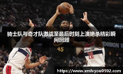 骑士队与奇才队激战至最后时刻上演绝杀精彩瞬间回顾
