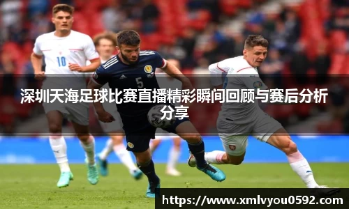 深圳天海足球比赛直播精彩瞬间回顾与赛后分析分享