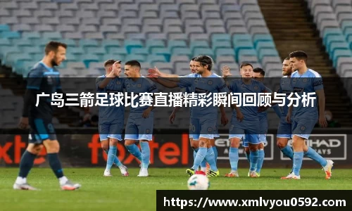 广岛三箭足球比赛直播精彩瞬间回顾与分析