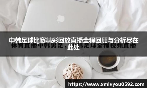 中韩足球比赛精彩回放直播全程回顾与分析尽在此处