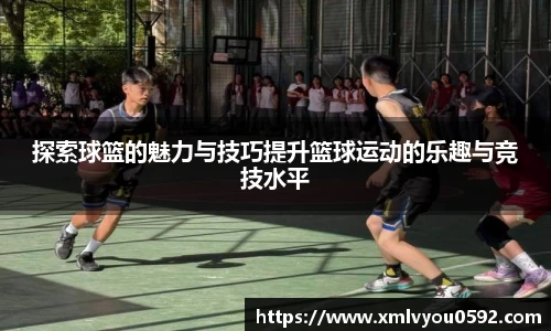 探索球篮的魅力与技巧提升篮球运动的乐趣与竞技水平