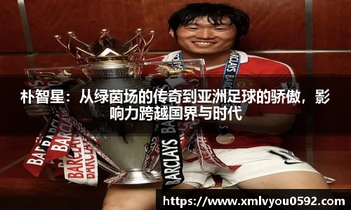 朴智星：从绿茵场的传奇到亚洲足球的骄傲，影响力跨越国界与时代
